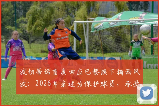 波切蒂诺首度回应巴黎换下梅西风波:2026年亲述为保护球员,承受骂名也无所谓