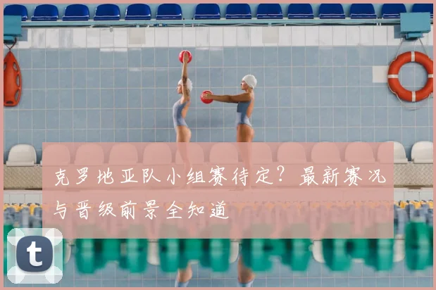 克罗地亚队小组赛待定？最新赛况与晋级前景全知道