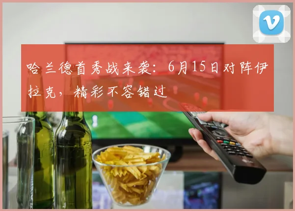 哈兰德首秀战来袭:6月15日对阵伊拉克,精彩不容错过
