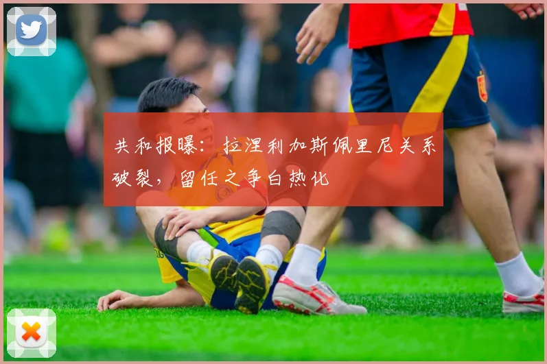 共和报曝：拉涅利加斯佩里尼关系破裂，留任之争白热化