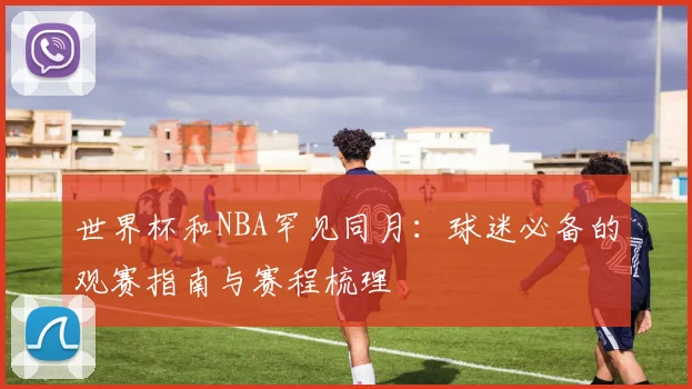 世界杯和NBA罕见同月：球迷必备的观赛指南与赛程梳理