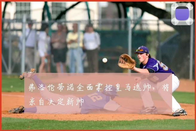 弗洛伦蒂诺全面掌控皇马选帅,将亲自决定新帅