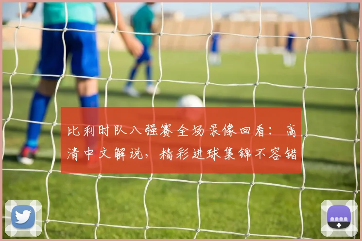比利时队八强赛全场录像回看：高清中文解说，精彩进球集锦不容错过