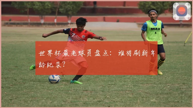 世界杯最老球员盘点:谁将刷新年龄纪录?