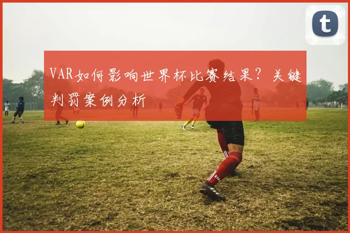 VAR如何影响世界杯比赛结果？关键判罚案例分析