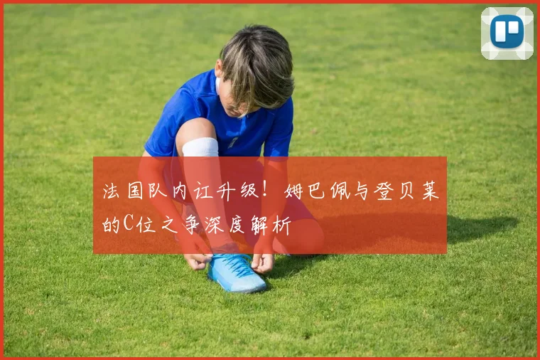 法国队内讧升级！姆巴佩与登贝莱的C位之争深度解析